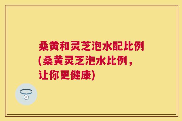 桑黄和灵芝泡水配比例(桑黄灵芝泡水比例,让你更健康) 桑黄和灵芝泡水配比例(桑黄灵芝泡水比例,让你更健康)