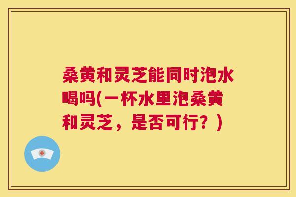 桑黄和灵芝能同时泡水喝吗(一杯水里泡桑黄和灵芝,是否可行?) 桑黄和灵芝能同时泡水喝吗(一杯水里泡桑黄和灵芝,是否可行?)