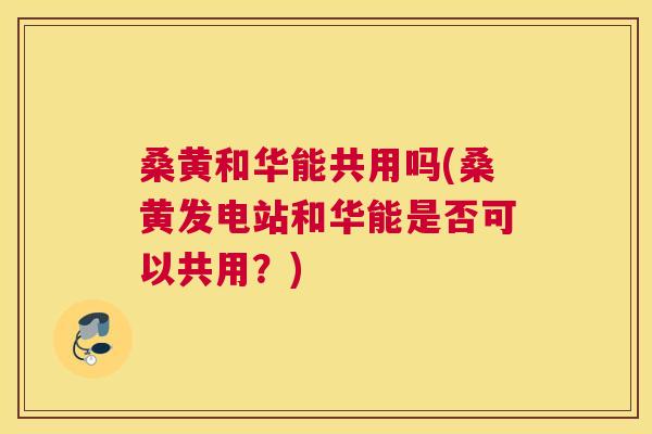 桑黄和华能共用吗(桑黄发电站和华能是否可以共用?) 桑黄和华能共用吗(桑黄发电站和华能是否可以共用?)