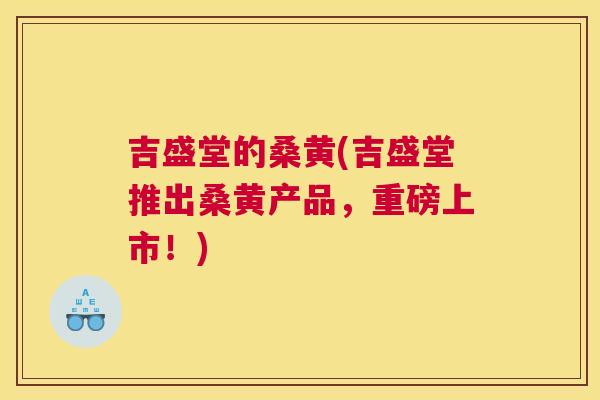 吉盛堂的桑黄(吉盛堂推出桑黄产品,重磅上市!) 吉盛堂的桑黄(吉盛堂推出桑黄产品,重磅上市!)
