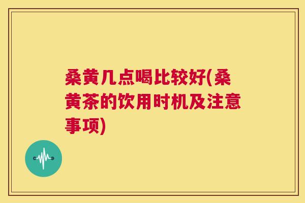桑黄几点喝比较好(桑黄茶的饮用时机及注意事项) 桑黄几点喝比较好(桑黄茶的饮用时机及注意事项)