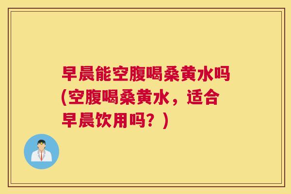 早晨能空腹喝桑黄水吗(空腹喝桑黄水，适合早晨饮用吗？)