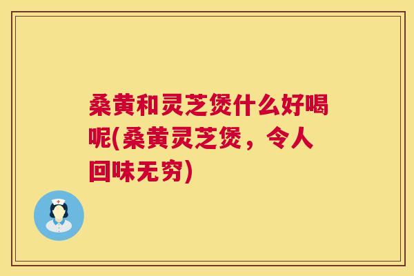 桑黄和灵芝煲什么好喝呢(桑黄灵芝煲,令人回味无穷) 桑黄和灵芝煲什么好喝呢(桑黄灵芝煲,令人回味无穷)