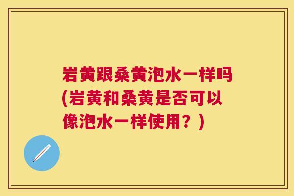 岩黄跟桑黄泡水一样吗(岩黄和桑黄是否可以像泡水一样使用?) 岩黄跟桑黄泡水一样吗(岩黄和桑黄是否可以像泡水一样使用?)