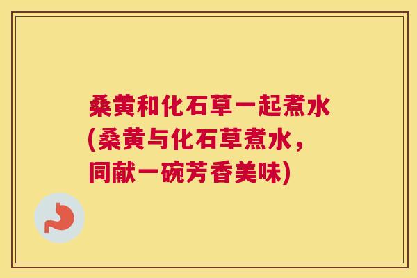 桑黄和化石草一起煮水(桑黄与化石草煮水,同献一碗芳香美味) 桑黄和化石草一起煮水(桑黄与化石草煮水,同献一碗芳香美味)