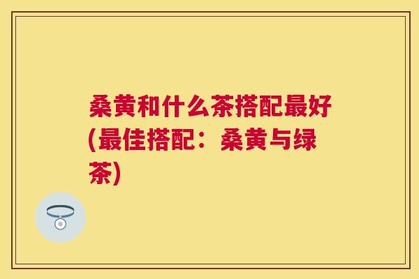 桑黄和什么茶搭配好(佳搭配:桑黄与绿茶) 桑黄和什么茶搭配好(佳搭配:桑黄与绿茶)