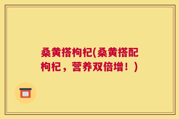 桑黄搭枸杞(桑黄搭配枸杞,营养双倍增!) 桑黄搭枸杞(桑黄搭配枸杞,营养双倍增!)