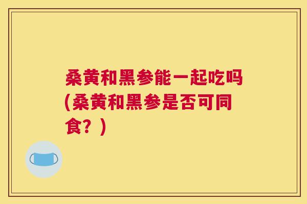桑黄和黑参能一起吃吗(桑黄和黑参是否可同食?) 桑黄和黑参能一起吃吗(桑黄和黑参是否可同食?)