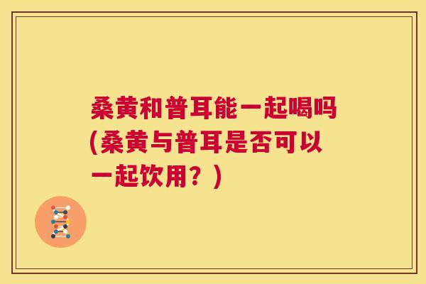 桑黄和普耳能一起喝吗(桑黄与普耳是否可以一起饮用?) 桑黄和普耳能一起喝吗(桑黄与普耳是否可以一起饮用?)