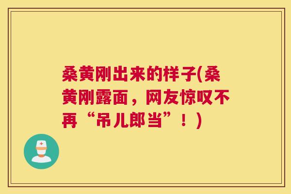 桑黄刚出来的样子(桑黄刚露面,网友惊叹不再“吊儿郎当”!) 桑黄刚出来的样子(桑黄刚露面,网友惊叹不再“吊儿郎当”!)