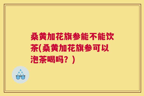 桑黄加花旗参能不能饮茶(桑黄加花旗参可以泡茶喝吗?) 桑黄加花旗参能不能饮茶(桑黄加花旗参可以泡茶喝吗?)