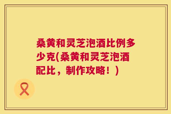 桑黄和灵芝泡酒比例多少克(桑黄和灵芝泡酒配比,制作攻略!) 桑黄和灵芝泡酒比例多少克(桑黄和灵芝泡酒配比,制作攻略!)