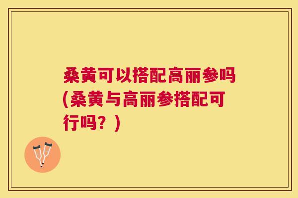 桑黄可以搭配高丽参吗(桑黄与高丽参搭配可行吗？)