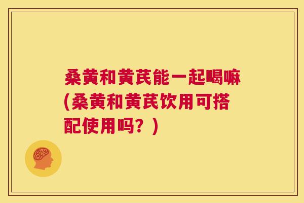 桑黄和黄芪能一起喝嘛(桑黄和黄芪饮用可搭配使用吗?) 桑黄和黄芪能一起喝嘛(桑黄和黄芪饮用可搭配使用吗?)