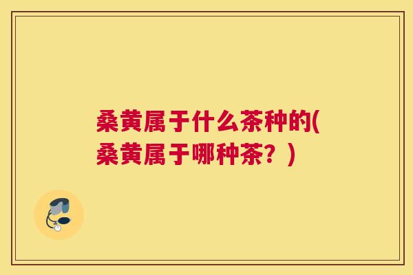桑黄属于什么茶种的(桑黄属于哪种茶?) 桑黄属于什么茶种的(桑黄属于哪种茶?)