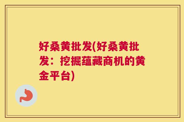 好桑黄批发(好桑黄批发:挖掘蕴藏商机的黄金平台) 好桑黄批发(好桑黄批发:挖掘蕴藏商机的黄金平台)