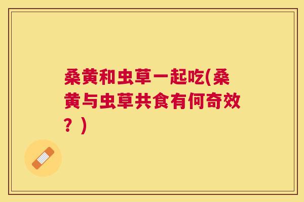 桑黄和虫草一起吃(桑黄与虫草共食有何奇效?) 桑黄和虫草一起吃(桑黄与虫草共食有何奇效?)