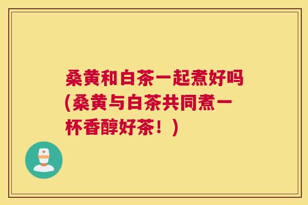 桑黄和白茶一起煮好吗(桑黄与白茶共同煮一杯香醇好茶!) 桑黄和白茶一起煮好吗(桑黄与白茶共同煮一杯香醇好茶!)