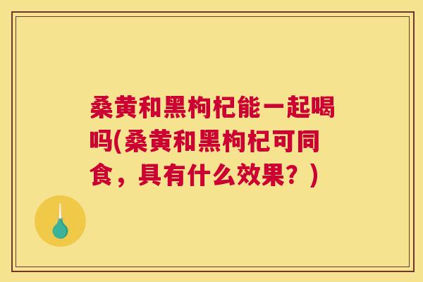 桑黄和黑枸杞能一起喝吗(桑黄和黑枸杞可同食,具有什么效果?) 桑黄和黑枸杞能一起喝吗(桑黄和黑枸杞可同食,具有什么效果?)
