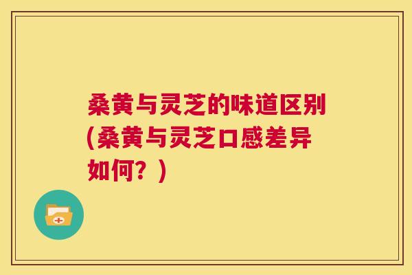 桑黄与灵芝的味道区别(桑黄与灵芝口感差异如何？)