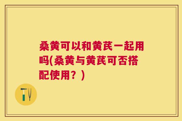 桑黄可以和黄芪一起用吗(桑黄与黄芪可否搭配使用?) 桑黄可以和黄芪一起用吗(桑黄与黄芪可否搭配使用?)