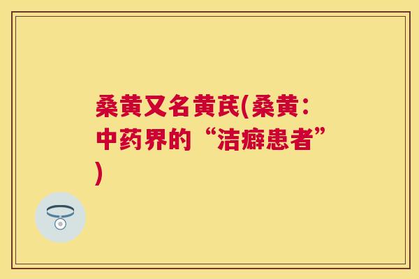 桑黄又名黄芪(桑黄:界的“洁癖患者”) 桑黄又名黄芪(桑黄:界的“洁癖患者”)