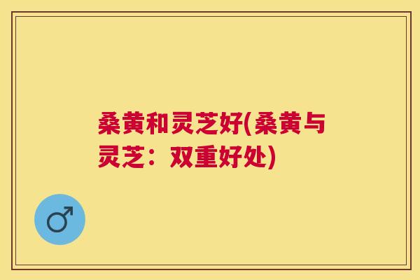 桑黄和灵芝好(桑黄与灵芝:双重好处) 桑黄和灵芝好(桑黄与灵芝:双重好处)