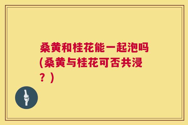 桑黄和桂花能一起泡吗(桑黄与桂花可否共浸?) 桑黄和桂花能一起泡吗(桑黄与桂花可否共浸?)