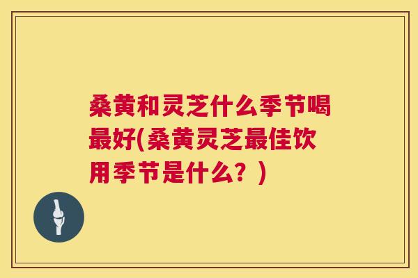 桑黄和灵芝什么季节喝好(桑黄灵芝佳饮用季节是什么?) 桑黄和灵芝什么季节喝好(桑黄灵芝佳饮用季节是什么?)