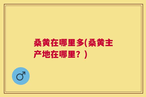 桑黄在哪里多(桑黄主产地在哪里?) 桑黄在哪里多(桑黄主产地在哪里?)