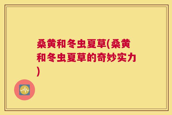 桑黄和冬虫夏草(桑黄和冬虫夏草的奇妙实力) 桑黄和冬虫夏草(桑黄和冬虫夏草的奇妙实力)