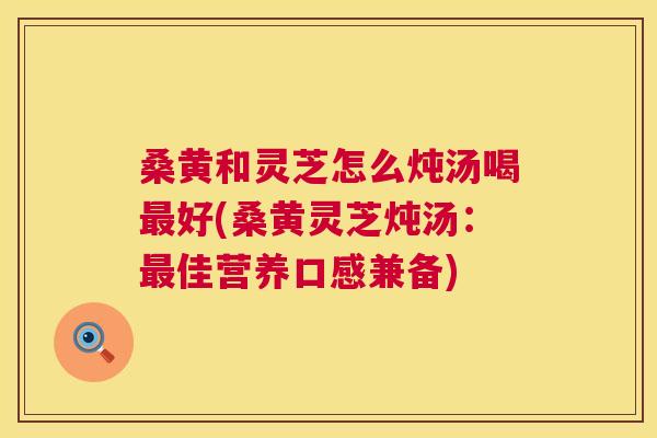 桑黄和灵芝怎么炖汤喝好(桑黄灵芝炖汤:佳营养口感兼备) 桑黄和灵芝怎么炖汤喝好(桑黄灵芝炖汤:佳营养口感兼备)
