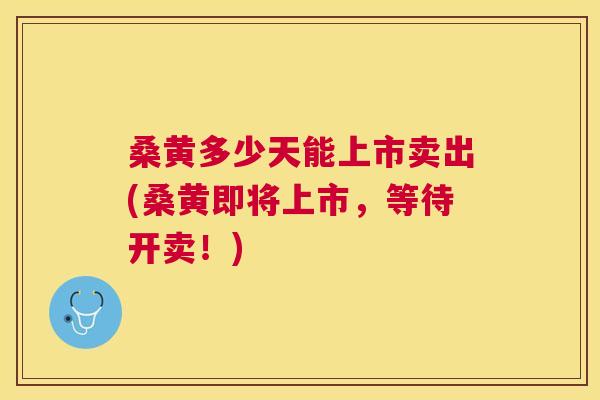 桑黄多少天能上市卖出(桑黄即将上市,等待开卖!) 桑黄多少天能上市卖出(桑黄即将上市,等待开卖!)