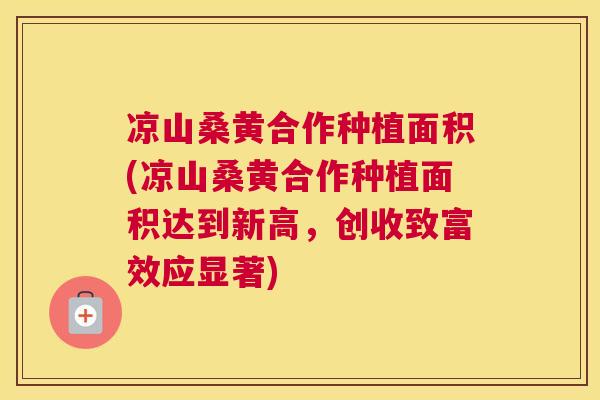 凉山桑黄合作种植面积(凉山桑黄合作种植面积达到新高,创收致富效应显著) 凉山桑黄合作种植面积(凉山桑黄合作种植面积达到新高,创收致富效应显著)