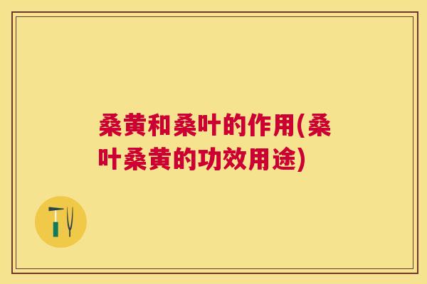 桑黄和桑叶的作用(桑叶桑黄的功效用途) 桑黄和桑叶的作用(桑叶桑黄的功效用途)