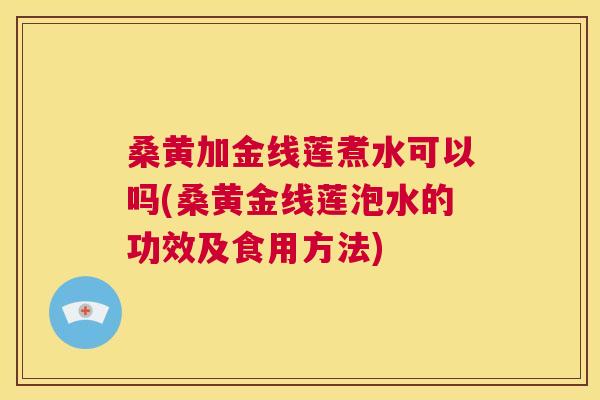 桑黄加金线莲煮水可以吗(桑黄金线莲泡水的功效及食用方法)