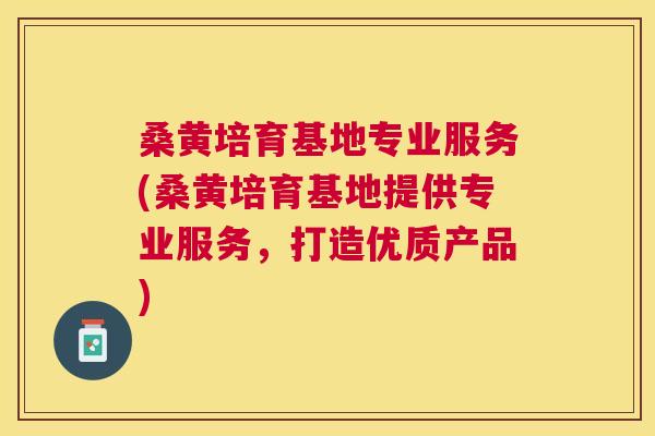 桑黄培育基地专业服务(桑黄培育基地提供专业服务，打造优质产品)