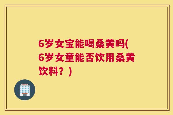 6岁女宝能喝桑黄吗(6岁女童能否饮用桑黄饮料？)