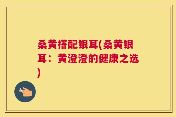 桑黄搭配银耳(桑黄银耳：黄澄澄的健康之选)