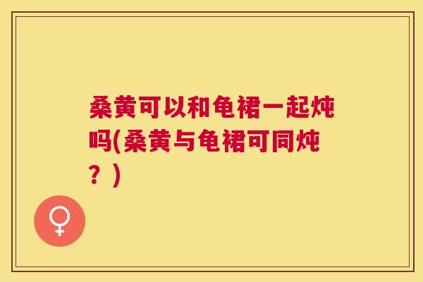桑黄可以和龟裙一起炖吗(桑黄与龟裙可同炖？)