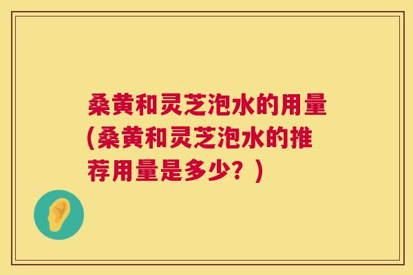 桑黄和灵芝泡水的用量(桑黄和灵芝泡水的推荐用量是多少？)
