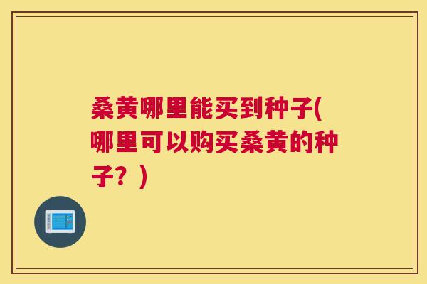 桑黄哪里能买到种子(哪里可以购买桑黄的种子？)