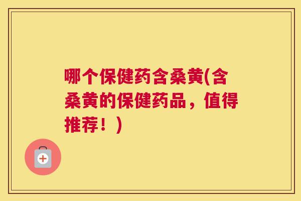 哪个保健药含桑黄(含桑黄的保健药品，值得推荐！)