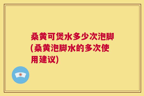 桑黄可煲水多少次泡脚(桑黄泡脚水的多次使用建议)