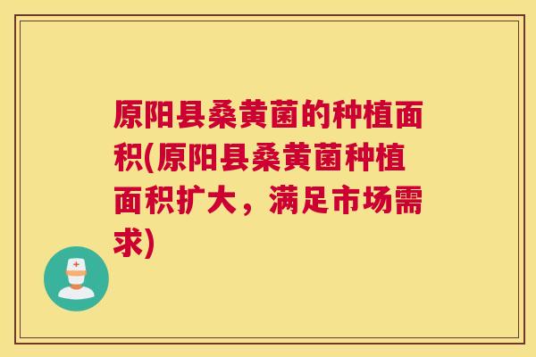 原阳县桑黄菌的种植面积(原阳县桑黄菌种植面积扩大，满足市场需求)