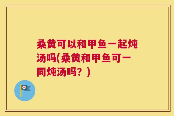 桑黄可以和甲鱼一起炖汤吗(桑黄和甲鱼可一同炖汤吗？)