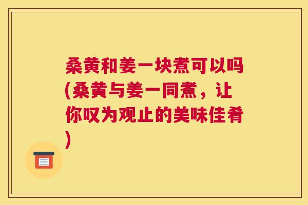 桑黄和姜一块煮可以吗(桑黄与姜一同煮，让你叹为观止的美味佳肴)