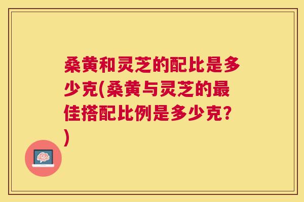 桑黄和灵芝的配比是多少克(桑黄与灵芝的佳搭配比例是多少克？)