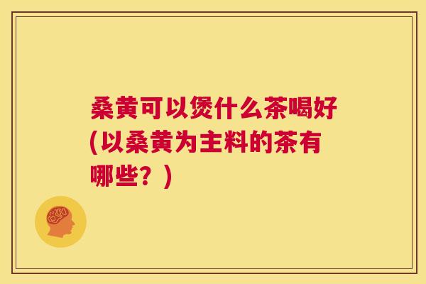 桑黄可以煲什么茶喝好(以桑黄为主料的茶有哪些？)