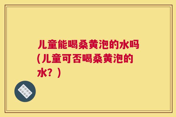 儿童能喝桑黄泡的水吗(儿童可否喝桑黄泡的水？)